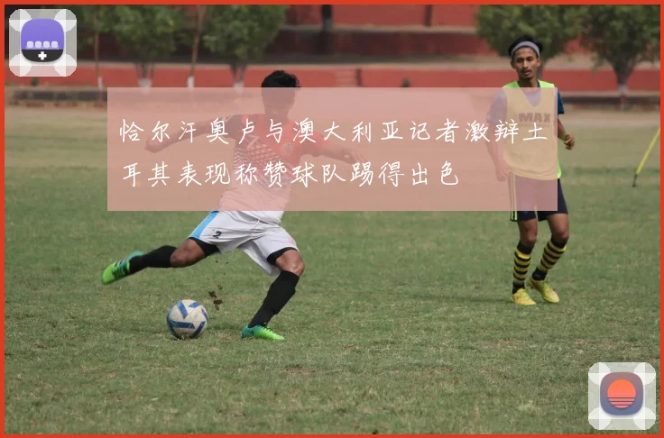 恰尔汗奥卢与澳大利亚记者激辩土耳其表现称赞球队踢得出色