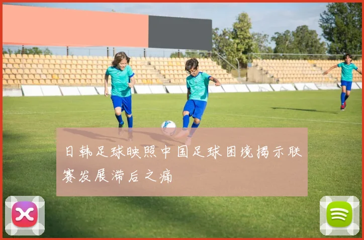 日韩足球映照中国足球困境揭示联赛发展滞后之痛