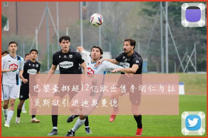 巴黎豪掷超12亿欧出售李刚仁与拉莫斯欲引进迪奥曼德