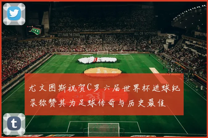 尤文图斯祝贺C罗六届世界杯进球纪录称赞其为足球传奇与历史最佳