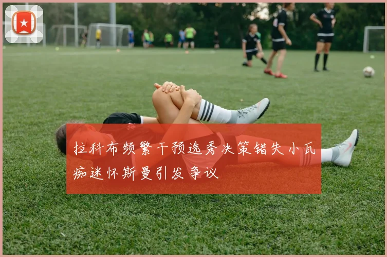 拉科布频繁干预选秀决策错失小瓦痴迷怀斯曼引发争议