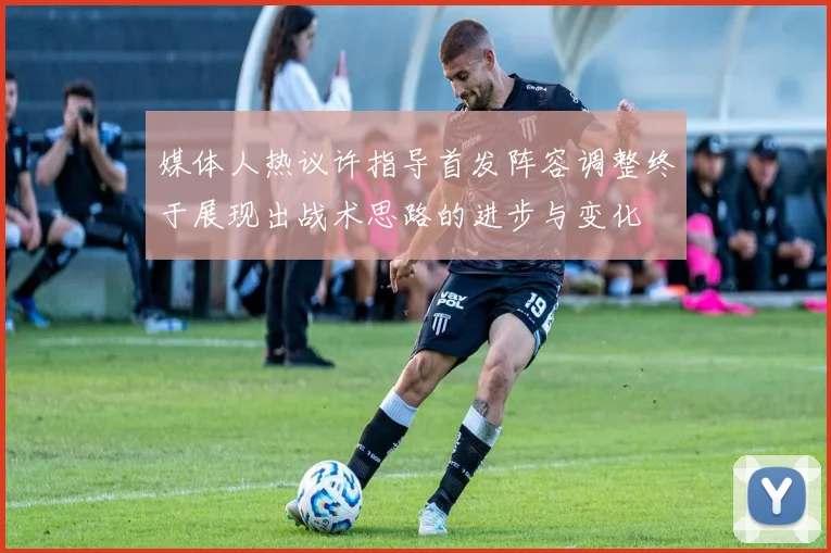 媒体人热议许指导首发阵容调整终于展现出战术思路的进步与变化