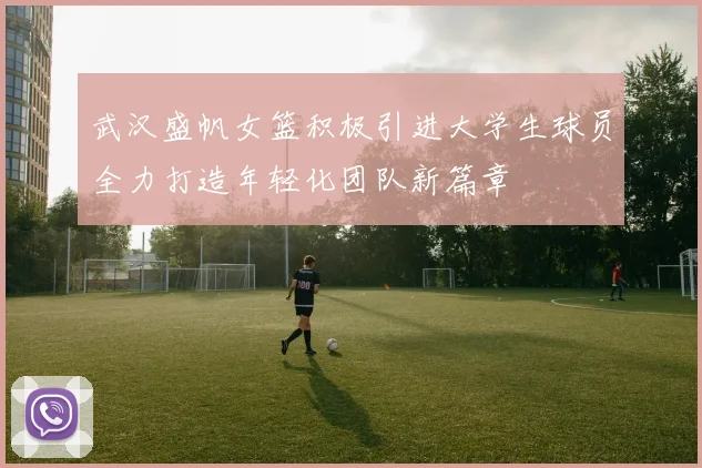 武汉盛帆女篮积极引进大学生球员全力打造年轻化团队新篇章