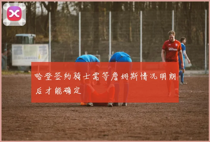 哈登签约骑士需等詹姆斯情况明朗后才能确定