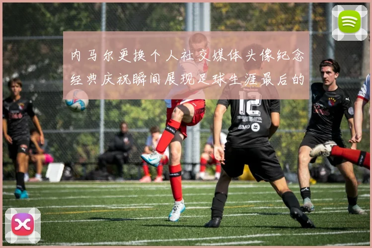 内马尔更换个人社交媒体头像纪念经典庆祝瞬间展现足球生涯最后的辉煌时刻