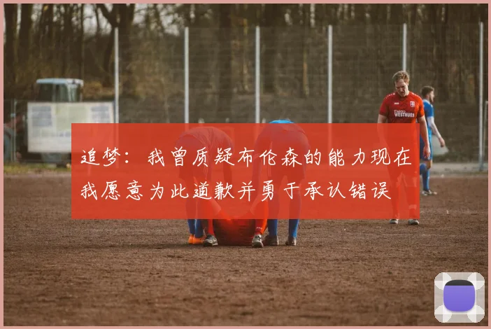 追梦：我曾质疑布伦森的能力现在我愿意为此道歉并勇于承认错误