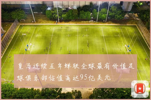 皇马连续五年蝉联全球最有价值足球俱乐部估值高达95亿美元